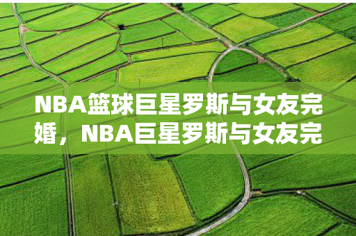 NBA篮球巨星罗斯与女友完婚,NBA巨星罗斯与女友完婚 NBA篮球巨星罗斯与女友完婚,NBA巨星罗斯与女友完婚