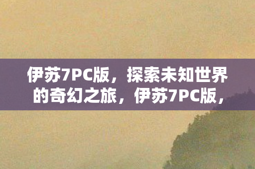 伊苏7PC版，探索未知世界的奇幻之旅，伊苏7PC版，探索未知世界的奇幻冒险