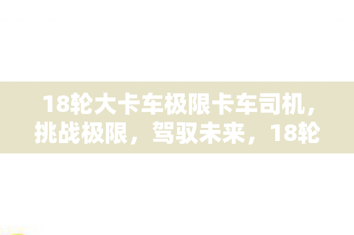 18轮大卡车极限卡车司机,挑战极限,驾驭未来,18轮大卡车,极限卡车司机挑战未来 18轮大卡车极限卡车司机,挑战极限,驾驭未来,18轮大卡车,极限卡车司机挑战未来