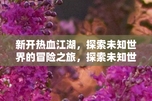 新开热血江湖,探索未知世界的冒险之旅,探索未知世界的热血冒险之旅 新开热血江湖,探索未知世界的冒险之旅,探索未知世界的热血冒险之旅