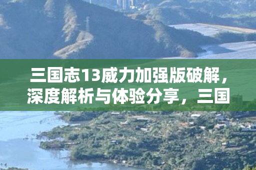 三国志13威力加强版破解，深度解析与体验分享，三国志13威力加强版破解版深度解析与体验分享