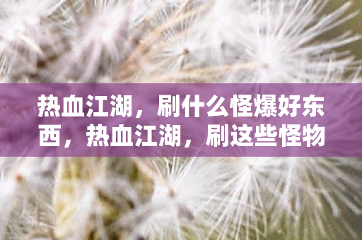热血江湖,刷什么怪爆好东西,热血江湖,刷这些怪物爆好东西 热血江湖,刷什么怪爆好东西,热血江湖,刷这些怪物爆好东西