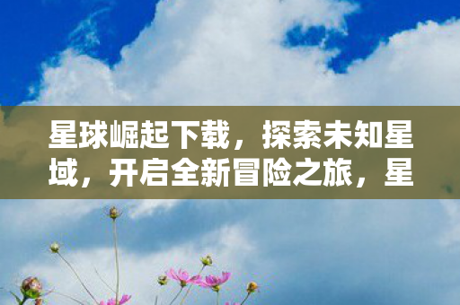 星球崛起下载，探索未知星域，开启全新冒险之旅，星球崛起下载，探索未知星域，开启全新冒险之旅