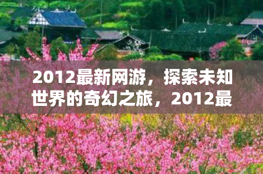 2012最新网游，探索未知世界的奇幻之旅，2012最新网游，探索未知世界的奇幻之旅