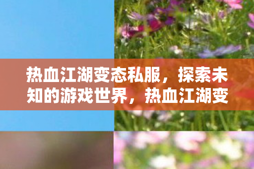 热血江湖变态私服,探索未知的游戏世界,热血江湖变态私服,探索未知的游戏世界 热血江湖变态私服,探索未知的游戏世界,热血江湖变态私服,探索未知的游戏世界