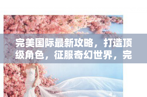 完美国际最新攻略,打造顶级角色,征服奇幻世界,完美国际最新攻略,打造顶级角色,征服奇幻世界 完美国际最新攻略,打造顶级角色,征服奇幻世界,完美国际最新攻略,打造顶级角色,征服奇幻世界