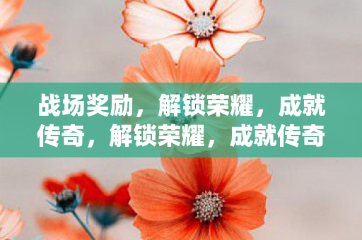 战场奖励,解锁荣耀,成就传奇,解锁荣耀,成就传奇,战场奖励系统全解析 战场奖励,解锁荣耀,成就传奇,解锁荣耀,成就传奇,战场奖励系统全解析