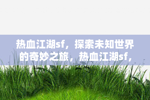 热血江湖sf,探索未知世界的奇妙之旅,热血江湖sf,探索未知世界的奇妙之旅 热血江湖sf,探索未知世界的奇妙之旅,热血江湖sf,探索未知世界的奇妙之旅