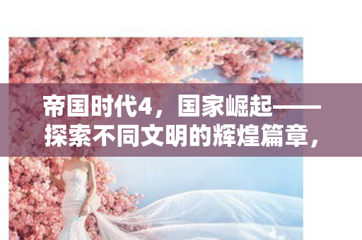 帝国时代4,国家崛起——探索不同文明的辉煌篇章,帝国时代4引领国家崛起,探索不同文明的辉煌篇章 帝国时代4,国家崛起——探索不同文明的辉煌篇章,帝国时代4引领国家崛起,探索不同文明的辉煌篇章