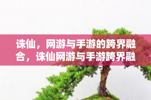 诛仙,网游与手游的跨界融合,诛仙网游与手游跨界融合,打造全新仙侠世界 诛仙,网游与手游的跨界融合,诛仙网游与手游跨界融合,打造全新仙侠世界