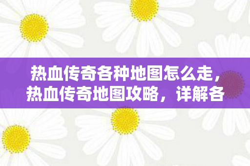 热血传奇各种地图怎么走,热血传奇地图攻略,详解各地图路线 热血传奇各种地图怎么走,热血传奇地图攻略,详解各地图路线