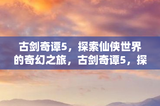 古剑奇谭5，探索仙侠世界的奇幻之旅，古剑奇谭5，探索仙侠世界的奇幻之旅