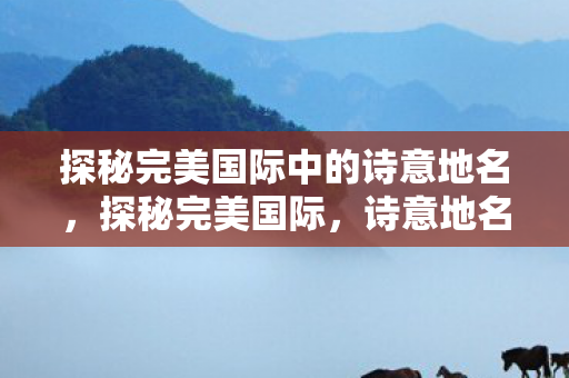 探秘完美国际中的诗意地名,探秘完美国际,诗意地名背后的故事 探秘完美国际中的诗意地名,探秘完美国际,诗意地名背后的故事