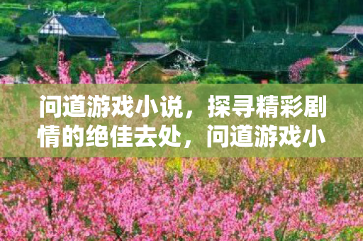问道游戏小说,探寻精彩剧情的绝佳去处,问道游戏小说,探寻精彩剧情的绝佳去处 问道游戏小说,探寻精彩剧情的绝佳去处,问道游戏小说,探寻精彩剧情的绝佳去处