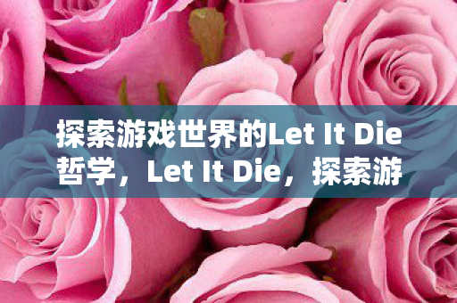 探索游戏世界的Let It Die哲学,Let It Die,探索游戏世界的哲学 探索游戏世界的Let It Die哲学,Let It Die,探索游戏世界的哲学