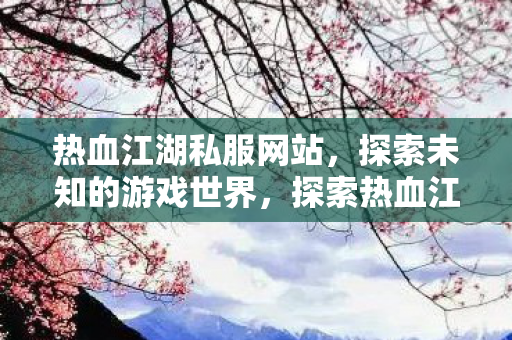 热血江湖私服网站,探索未知的游戏世界,探索热血江湖私服网站,解锁未知的游戏世界 热血江湖私服网站,探索未知的游戏世界,探索热血江湖私服网站,解锁未知的游戏世界