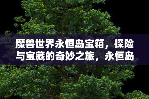 魔兽世界永恒岛宝箱,探险与宝藏的奇妙之旅,永恒岛探险,解锁魔兽世界中的神秘宝箱 魔兽世界永恒岛宝箱,探险与宝藏的奇妙之旅,永恒岛探险,解锁魔兽世界中的神秘宝箱