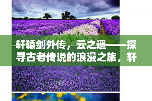 轩辕剑外传,云之遥——探寻古老传说的浪漫之旅,轩辕剑外传,云之遥——浪漫之旅,探寻古老传说 轩辕剑外传,云之遥——探寻古老传说的浪漫之旅,轩辕剑外传,云之遥——浪漫之旅,探寻古老传说
