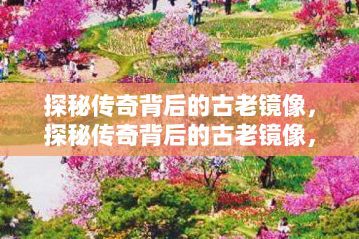 探秘传奇背后的古老镜像,探秘传奇背后的古老镜像,镜像之谜 探秘传奇背后的古老镜像,探秘传奇背后的古老镜像,镜像之谜