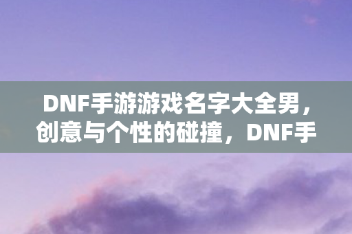 DNF手游游戏名字大全男,创意与个性的碰撞,DNF手游,打造个性名字,展现男性魅力 DNF手游游戏名字大全男,创意与个性的碰撞,DNF手游,打造个性名字,展现男性魅力