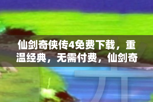 仙剑奇侠传4免费下载，重温经典，无需付费，仙剑奇侠传4，重温经典，免费下载