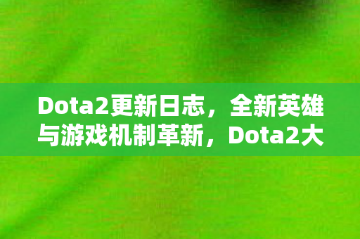 Dota2更新日志,全新英雄与游戏机制革新,Dota2大更新,全新英雄与游戏机制革新来袭 Dota2更新日志,全新英雄与游戏机制革新,Dota2大更新,全新英雄与游戏机制革新来袭