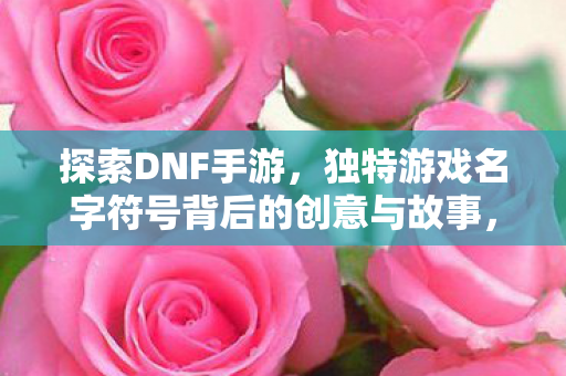 探索DNF手游,独特游戏名字符号背后的创意与故事,DNF手游,探索名字符号背后的创意与故事 探索DNF手游,独特游戏名字符号背后的创意与故事,DNF手游,探索名字符号背后的创意与故事