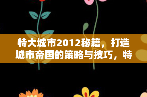 特大城市2012秘籍,打造城市帝国的策略与技巧,特大城市2012打造城市帝国,策略与技巧秘籍 特大城市2012秘籍,打造城市帝国的策略与技巧,特大城市2012打造城市帝国,策略与技巧秘籍