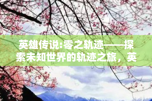 英雄传说:零之轨迹——探索未知世界的轨迹之旅,英雄传说:零之轨迹——探索未知世界的轨迹之旅 英雄传说:零之轨迹——探索未知世界的轨迹之旅,英雄传说:零之轨迹——探索未知世界的轨迹之旅