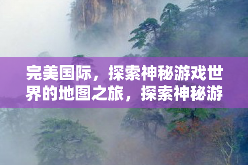 完美国际，探索神秘游戏世界的地图之旅，探索神秘游戏世界，完美国际的地图之旅