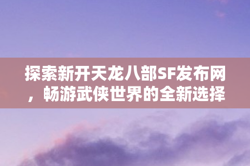 探索新开天龙八部SF发布网,畅游武侠世界的全新选择,探索全新天龙八部SF发布网,开启武侠之旅的绝佳选择 探索新开天龙八部SF发布网,畅游武侠世界的全新选择,探索全新天龙八部SF发布网,开启武侠之旅的绝佳选择