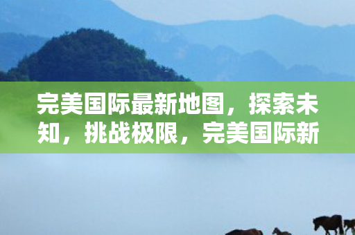 完美国际最新地图，探索未知，挑战极限，完美国际新地图，探索未知，挑战极限