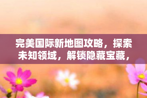 完美国际新地图攻略,探索未知领域,解锁隐藏宝藏,完美国际新地图探索全攻略,解锁隐藏宝藏,征服未知领域 完美国际新地图攻略,探索未知领域,解锁隐藏宝藏,完美国际新地图探索全攻略,解锁隐藏宝藏,征服未知领域