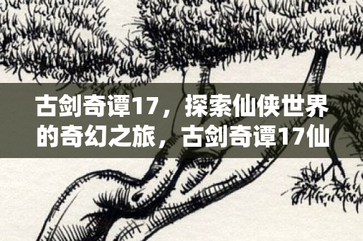古剑奇谭17，探索仙侠世界的奇幻之旅，古剑奇谭17仙侠世界奇幻之旅探索