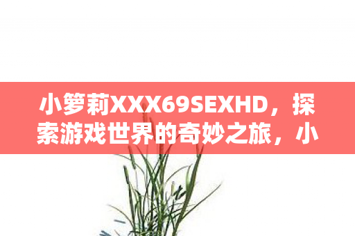 小箩莉XXX69SEXHD,探索游戏世界的奇妙之旅,小箩莉XXX69SEXHD,游戏世界的奇妙之旅 小箩莉XXX69SEXHD,探索游戏世界的奇妙之旅,小箩莉XXX69SEXHD,游戏世界的奇妙之旅