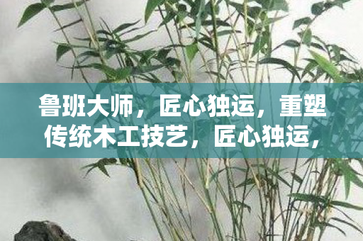 鲁班大师,匠心独运,重塑传统木工技艺,匠心独运,鲁班大师重塑传统木工技艺 鲁班大师,匠心独运,重塑传统木工技艺,匠心独运,鲁班大师重塑传统木工技艺