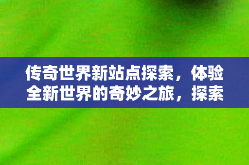 传奇世界新站点探索,体验全新世界的奇妙之旅,探索传奇世界新站点,开启奇妙之旅 传奇世界新站点探索,体验全新世界的奇妙之旅,探索传奇世界新站点,开启奇妙之旅