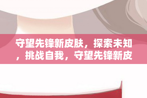 守望先锋新皮肤,探索未知,挑战自我,守望先锋新皮肤,探索未知,挑战自我 守望先锋新皮肤,探索未知,挑战自我,守望先锋新皮肤,探索未知,挑战自我