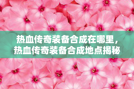 热血传奇装备合成在哪里,热血传奇装备合成地点揭秘 热血传奇装备合成在哪里,热血传奇装备合成地点揭秘
