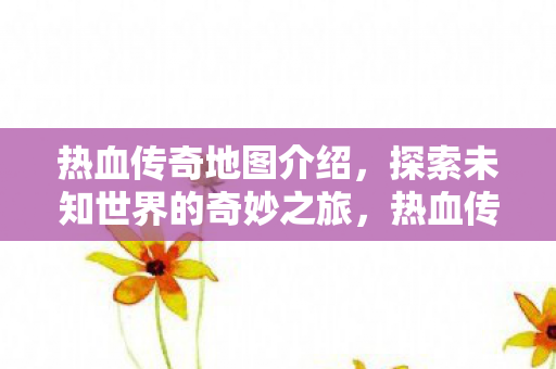 热血传奇地图介绍,探索未知世界的奇妙之旅,热血传奇地图全解析,开启未知世界的探险之旅 热血传奇地图介绍,探索未知世界的奇妙之旅,热血传奇地图全解析,开启未知世界的探险之旅