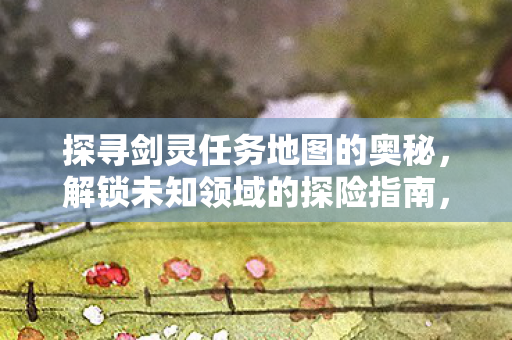 探寻剑灵任务地图的奥秘,解锁未知领域的探险指南,解锁未知领域,探寻剑灵任务地图的探险指南 探寻剑灵任务地图的奥秘,解锁未知领域的探险指南,解锁未知领域,探寻剑灵任务地图的探险指南