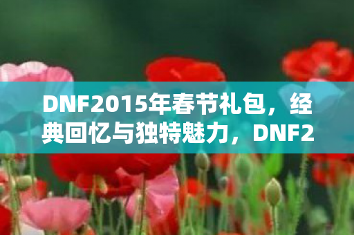 DNF2015年春节礼包，经典回忆与独特魅力，DNF2015春节礼包，经典回忆与独特魅力重温
