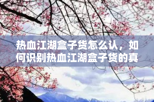 热血江湖盒子货怎么认,如何识别热血江湖盒子货的真伪? 热血江湖盒子货怎么认,如何识别热血江湖盒子货的真伪?