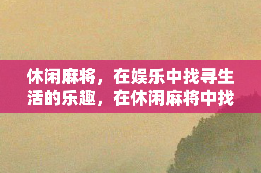 休闲麻将,在娱乐中找寻生活的乐趣,在休闲麻将中找寻生活的乐趣 休闲麻将,在娱乐中找寻生活的乐趣,在休闲麻将中找寻生活的乐趣