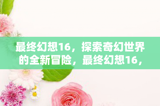 最终幻想16，探索奇幻世界的全新冒险，最终幻想16，探索奇幻世界的全新冒险