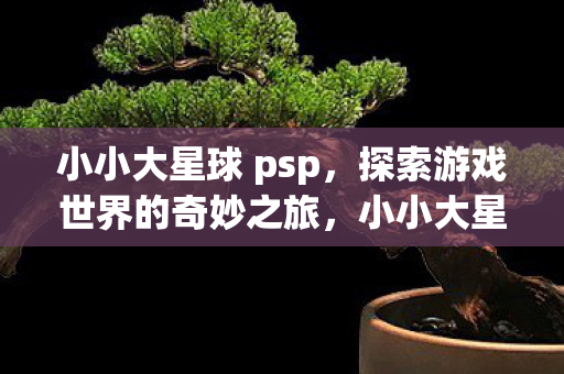 小小大星球 psp,探索游戏世界的奇妙之旅,小小大星球,探索游戏世界的奇妙之旅 小小大星球 psp,探索游戏世界的奇妙之旅,小小大星球,探索游戏世界的奇妙之旅