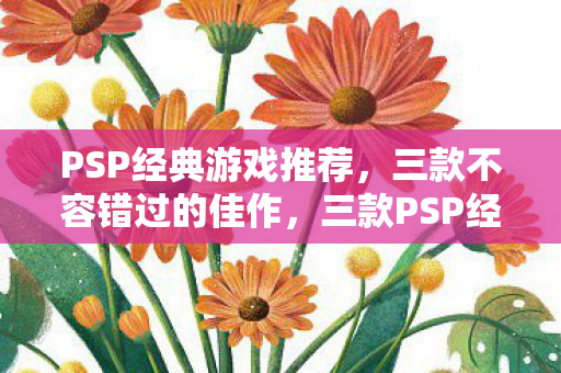 PSP经典游戏推荐,三款不容错过的佳作,三款PSP经典游戏佳作,不容错过! PSP经典游戏推荐,三款不容错过的佳作,三款PSP经典游戏佳作,不容错过!