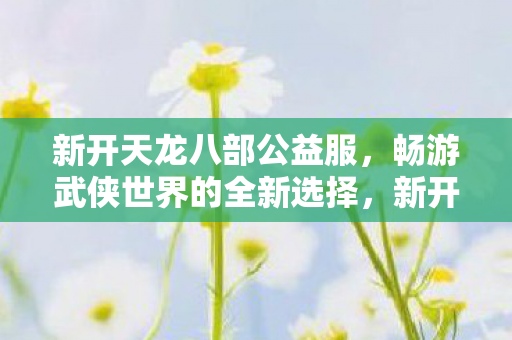 新开天龙八部公益服,畅游武侠世界的全新选择,新开天龙八部公益服,畅游武侠世界的全新选择 新开天龙八部公益服,畅游武侠世界的全新选择,新开天龙八部公益服,畅游武侠世界的全新选择