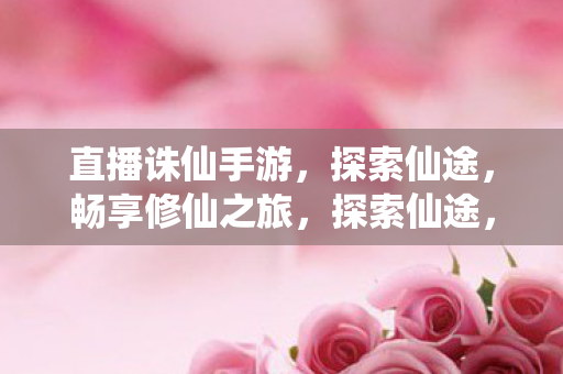 直播诛仙手游,探索仙途,畅享修仙之旅,探索仙途,直播诛仙手游,畅享修仙之旅 直播诛仙手游,探索仙途,畅享修仙之旅,探索仙途,直播诛仙手游,畅享修仙之旅