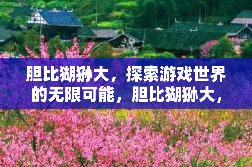 胆比猢狲大,探索游戏世界的无限可能,胆比猢狲大,探索游戏世界的无限可能 胆比猢狲大,探索游戏世界的无限可能,胆比猢狲大,探索游戏世界的无限可能